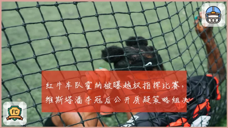 红牛车队霍纳被曝越权指挥比赛,维斯塔潘夺冠后公开质疑策略组决策