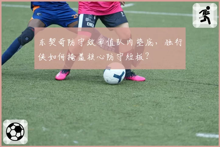 东契奇防守效率值队内垫底,独行侠如何掩盖核心防守短板?