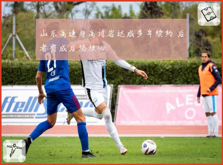 山东高速与高诗岩达成多年续约 后者将成后场核心