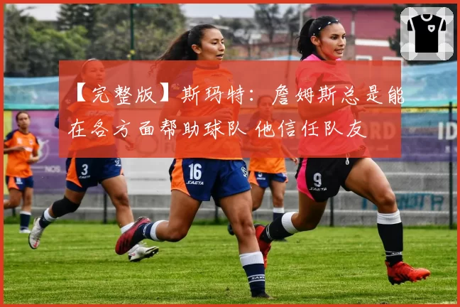 【完整版】斯玛特：詹姆斯总是能在各方面帮助球队 他信任队友