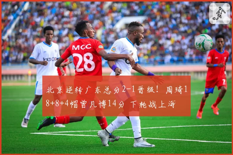 北京逆转广东总分2-1晋级！周琦18+8+4帽曾凡博14分 下轮战上海