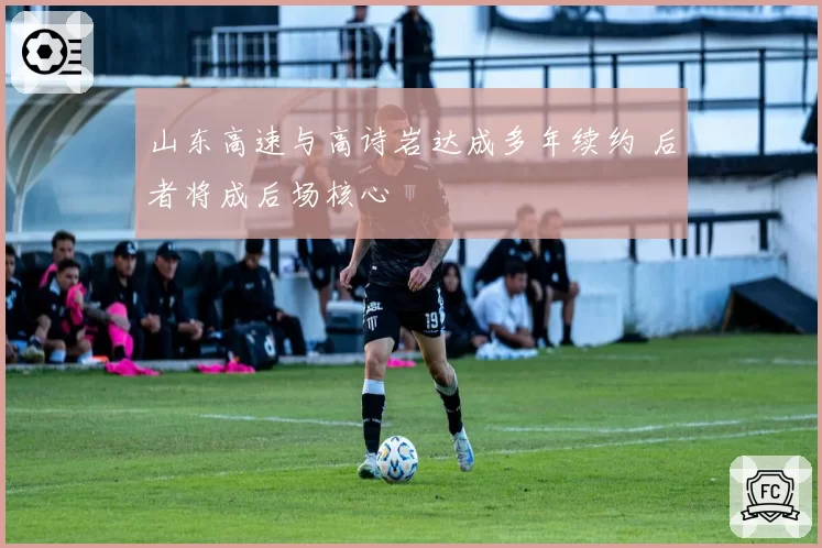 山东高速与高诗岩达成多年续约 后者将成后场核心