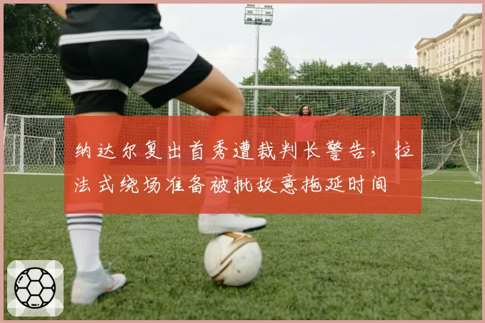 纳达尔复出首秀遭裁判长警告,拉法式绕场准备被批故意拖延时间