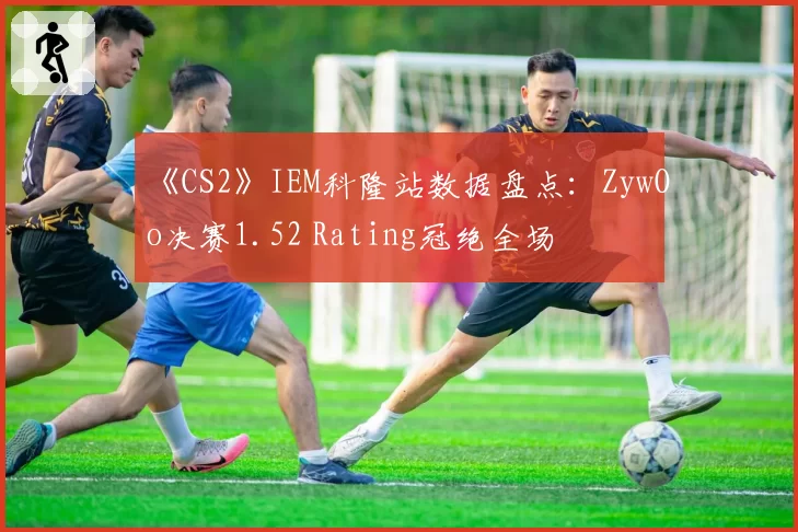 《CS2》IEM科隆站数据盘点：ZywOo决赛1.52 Rating冠绝全场