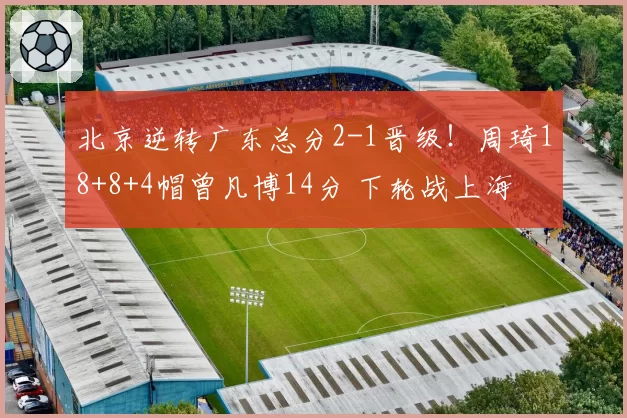 北京逆转广东总分2-1晋级！周琦18+8+4帽曾凡博14分 下轮战上海