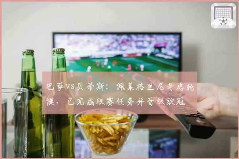 巴萨vs贝蒂斯：佩莱格里尼考虑轮换，已完成联赛任务并晋级欧冠