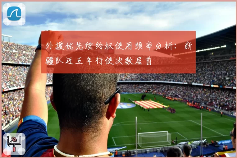 外援优先续约权使用频率分析：新疆队近五年行使次数居首