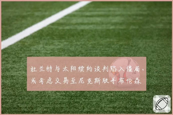 杜兰特与太阳续约谈判陷入僵局，或考虑交易至尼克斯联手布伦森