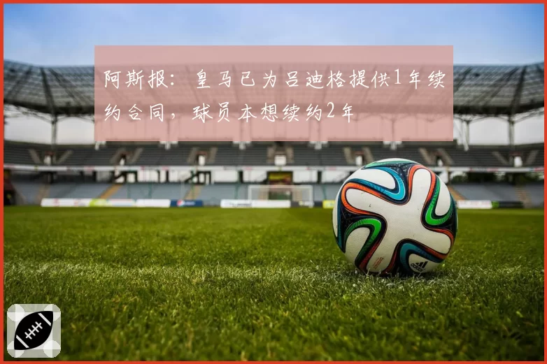 阿斯报：皇马已为吕迪格提供1年续约合同，球员本想续约2年