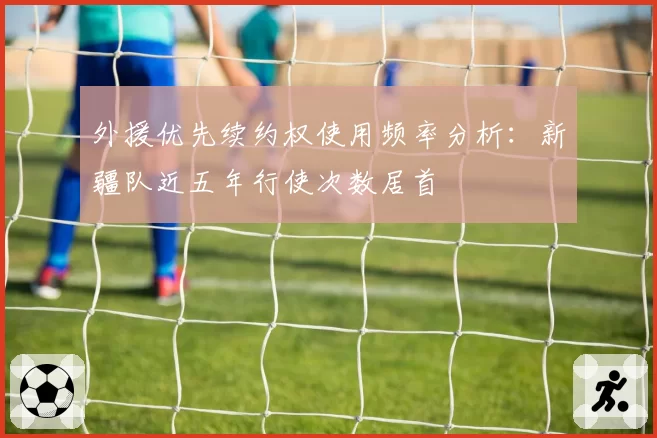 外援优先续约权使用频率分析：新疆队近五年行使次数居首
