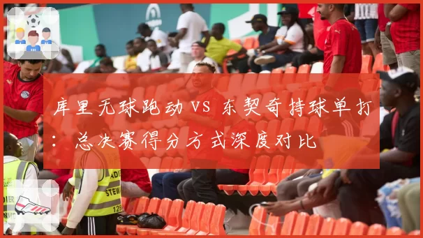 库里无球跑动 vs 东契奇持球单打:总决赛得分方式深度对比