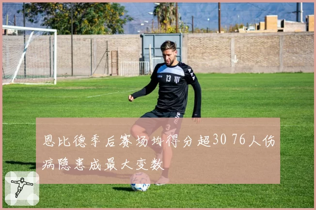 恩比德季后赛场均得分超30 76人伤病隐患成最大变数