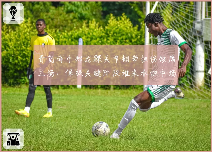 青岛海牛郑龙踝关节韧带扭伤缺席三场,保级关键阶段谁来承担中场组织重任?