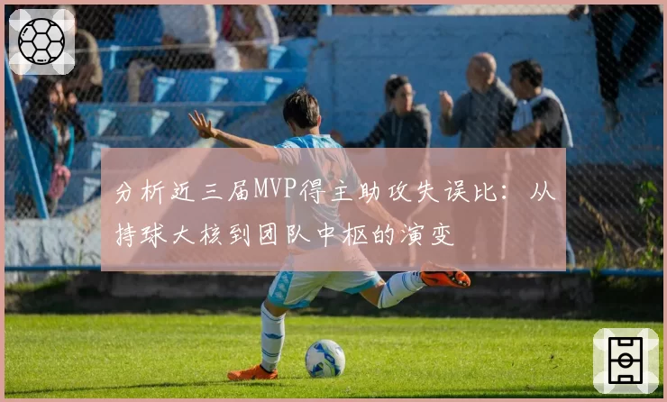 分析近三届MVP得主助攻失误比：从持球大核到团队中枢的演变