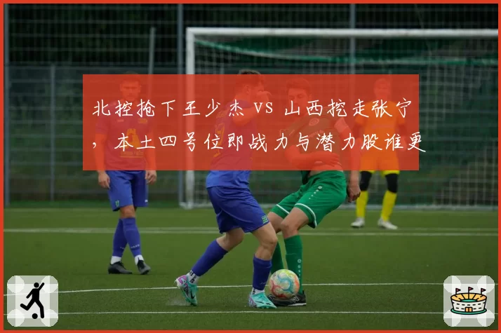 北控抢下王少杰 vs 山西挖走张宁，本土四号位即战力与潜力股谁更适配体系？