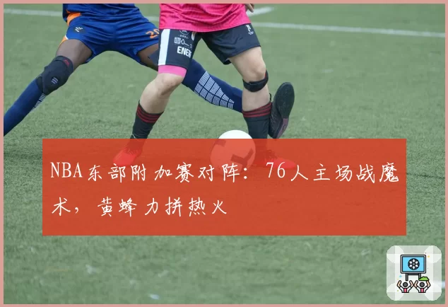 NBA东部附加赛对阵：76人主场战魔术，黄蜂力拼热火