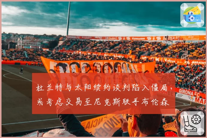 杜兰特与太阳续约谈判陷入僵局，或考虑交易至尼克斯联手布伦森