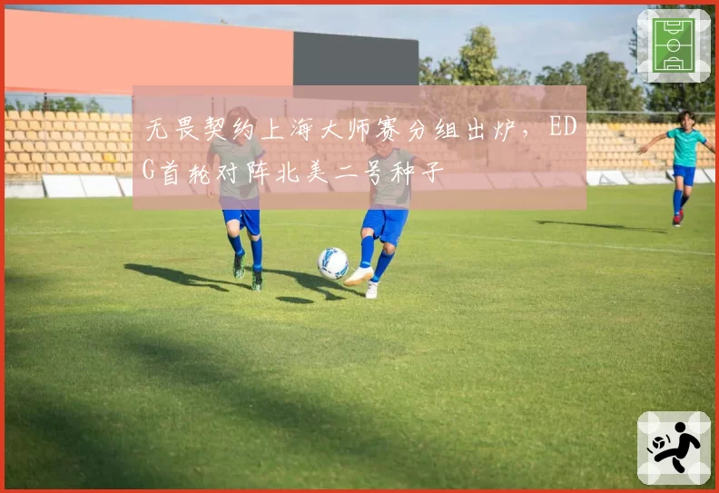 无畏契约上海大师赛分组出炉，EDG首轮对阵北美二号种子