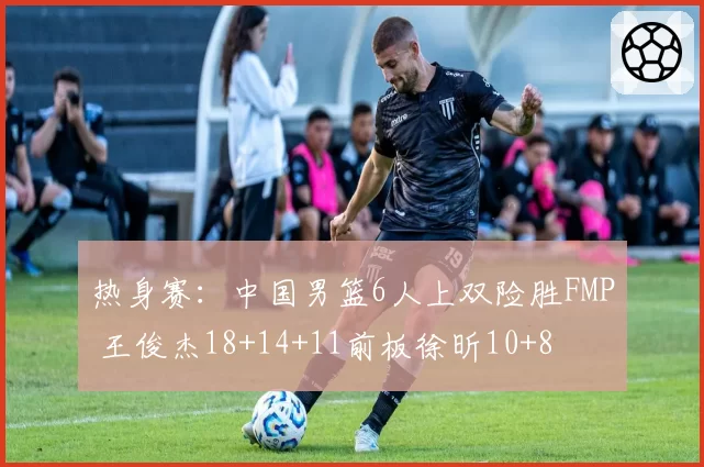 热身赛：中国男篮6人上双险胜FMP 王俊杰18+14+11前板徐昕10+8