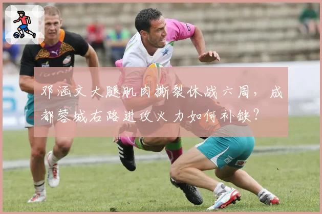 邓涵文大腿肌肉撕裂休战六周，成都蓉城右路进攻火力如何补缺？