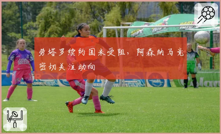 劳塔罗续约国米受阻,阿森纳马竞密切关注动向