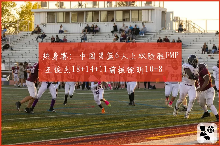 热身赛：中国男篮6人上双险胜FMP 王俊杰18+14+11前板徐昕10+8